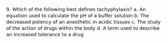 9. Which of the following best defines tachyphylaxis? a. An equation used to calculate the pH of a buffer solution b. The decreased potency of an anesthetic in acidic tissues c. The study of the action of drugs within the body d. A term used to describe an increased tolerance to a drug