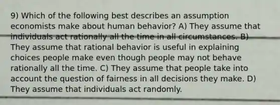 9) Which of the following best describes an assumption economists make about human behavior? A) They assume that individuals act rationally all the time in all circumstances. B) They assume that rational behavior is useful in explaining choices people make even though people may not behave rationally all the time. C) They assume that people take into account the question of fairness in all decisions they make. D) They assume that individuals act randomly.