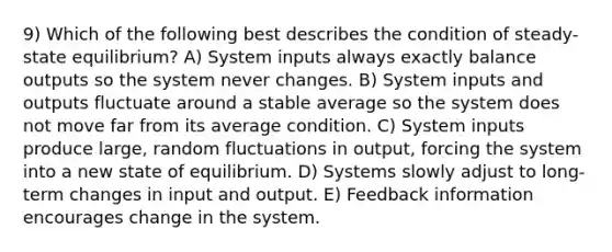 9) Which of the following best describes the condition of steady-state equilibrium? A) System inputs always exactly balance outputs so the system never changes. B) System inputs and outputs fluctuate around a stable average so the system does not move far from its average condition. C) System inputs produce large, random fluctuations in output, forcing the system into a new state of equilibrium. D) Systems slowly adjust to long-term changes in input and output. E) Feedback information encourages change in the system.