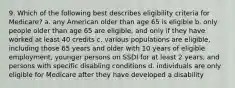 9. Which of the following best describes eligibility criteria for Medicare? a. any American older than age 65 is eligible b. only people older than age 65 are eligible, and only if they have worked at least 40 credits c. various populations are eligible, including those 65 years and older with 10 years of eligible employment, younger persons on SSDI for at least 2 years, and persons with specific disabling conditions d. individuals are only eligible for Medicare after they have developed a disability