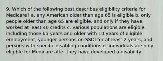 9. Which of the following best describes eligibility criteria for Medicare? a. any American older than age 65 is eligible b. only people older than age 65 are eligible, and only if they have worked at least 40 credits c. various populations are eligible, including those 65 years and older with 10 years of eligible employment, younger persons on SSDI for at least 2 years, and persons with specific disabling conditions d. individuals are only eligible for Medicare after they have developed a disability