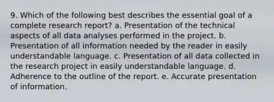 9. Which of the following best describes the essential goal of a complete research report? a. Presentation of the technical aspects of all data analyses performed in the project. b. Presentation of all information needed by the reader in easily understandable language. c. Presentation of all data collected in the research project in easily understandable language. d. Adherence to the outline of the report. e. Accurate presentation of information.