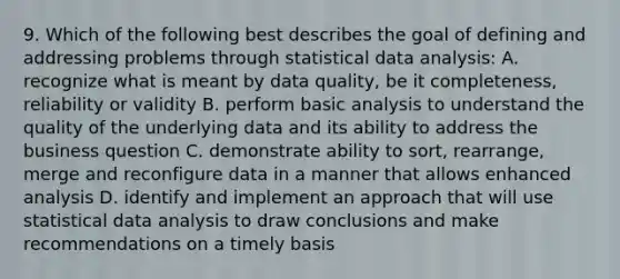 9. Which of the following best describes the goal of defining and addressing problems through statistical data analysis: A. recognize what is meant by data quality, be it completeness, reliability or validity B. perform basic analysis to understand the quality of the underlying data and its ability to address the business question C. demonstrate ability to sort, rearrange, merge and reconfigure data in a manner that allows enhanced analysis D. identify and implement an approach that will use statistical data analysis to draw conclusions and make recommendations on a timely basis