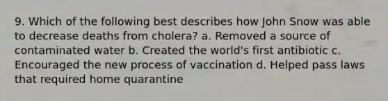 9. Which of the following best describes how John Snow was able to decrease deaths from cholera? a. Removed a source of contaminated water b. Created the world's first antibiotic c. Encouraged the new process of vaccination d. Helped pass laws that required home quarantine