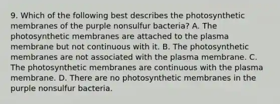 9. Which of the following best describes the photosynthetic membranes of the purple nonsulfur bacteria? A. The photosynthetic membranes are attached to the plasma membrane but not continuous with it. B. The photosynthetic membranes are not associated with the plasma membrane. C. The photosynthetic membranes are continuous with the plasma membrane. D. There are no photosynthetic membranes in the purple nonsulfur bacteria.