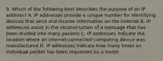 9. Which of the following best describes the purpose of an IP address? A. IP addresses provide a unique number for identifying devices that send and receive information on the Internet B. IP addresses assist in the reconstruction of a message that has been divided into many packets C. IP addresses indicate the location where an internet-connected computing device was manufactured D. IP addresses indicate how many times an individual packet has been requested by a router