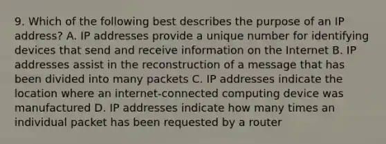 9. Which of the following best describes the purpose of an IP address? A. IP addresses provide a unique number for identifying devices that send and receive information on the Internet B. IP addresses assist in the reconstruction of a message that has been divided into many packets C. IP addresses indicate the location where an internet-connected computing device was manufactured D. IP addresses indicate how many times an individual packet has been requested by a router