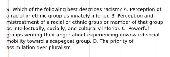 9. Which of the following best describes racism? A. Perception of a racial or ethnic group as innately inferior. B. Perception and mistreatment of a racial or ethnic group or member of that group as intellectually, socially, and culturally inferior. C. Powerful groups venting their anger about experiencing downward social mobility toward a scapegoat group. D. The priority of assimilation over pluralism.