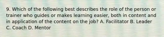 9. Which of the following best describes the role of the person or trainer who guides or makes learning easier, both in content and in application of the content on the job? A. Facilitator B. Leader C. Coach D. Mentor