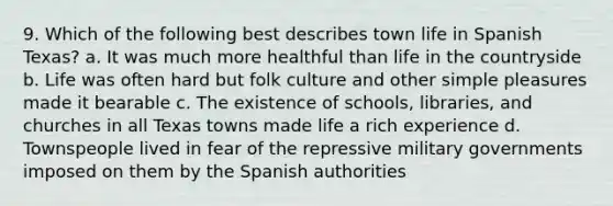 9. Which of the following best describes town life in Spanish Texas? a. It was much more healthful than life in the countryside b. Life was often hard but folk culture and other simple pleasures made it bearable c. The existence of schools, libraries, and churches in all Texas towns made life a rich experience d. Townspeople lived in fear of the repressive military governments imposed on them by the Spanish authorities