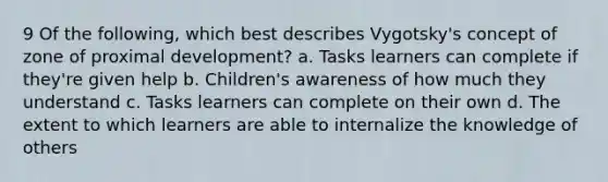 9 Of the following, which best describes Vygotsky's concept of zone of proximal development? a. Tasks learners can complete if they're given help b. Children's awareness of how much they understand c. Tasks learners can complete on their own d. The extent to which learners are able to internalize the knowledge of others