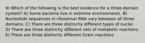 9) Which of the following is the best evidence for a three-domain system? A) Some bacteria live in extreme environments. B) Nucleotide sequences in ribosomal RNA vary between all three domains. C) There are three distinctly different types of nuclei. D) There are three distinctly different sets of metabolic reactions. E) There are three distinctly different Gram reactions