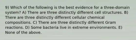 9) Which of the following is the best evidence for a three-domain system? A) There are three distinctly different cell structures. B) There are three distinctly different cellular chemical compositions. C) There are three distinctly different Gram reactions. D) Some bacteria live in extreme environments. E) None of the above.