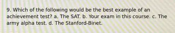 9. Which of the following would be the best example of an achievement test? a. The SAT. b. Your exam in this course. c. The army alpha test. d. The Stanford-Binet.