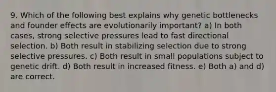 9. Which of the following best explains why genetic bottlenecks and founder effects are evolutionarily important? a) In both cases, strong selective pressures lead to fast directional selection. b) Both result in stabilizing selection due to strong selective pressures. c) Both result in small populations subject to genetic drift. d) Both result in increased fitness. e) Both a) and d) are correct.