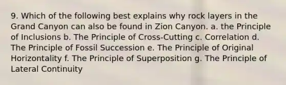 9. Which of the following best explains why rock layers in the Grand Canyon can also be found in Zion Canyon. a. the Principle of Inclusions b. The Principle of Cross-Cutting c. Correlation d. The Principle of Fossil Succession e. The Principle of Original Horizontality f. The Principle of Superposition g. The Principle of Lateral Continuity