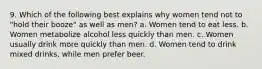 9. Which of the following best explains why women tend not to "hold their booze" as well as men? a. Women tend to eat less. b. Women metabolize alcohol less quickly than men. c. Women usually drink more quickly than men. d. Women tend to drink mixed drinks, while men prefer beer.