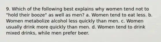 9. Which of the following best explains why women tend not to "hold their booze" as well as men? a. Women tend to eat less. b. Women metabolize alcohol less quickly than men. c. Women usually drink more quickly than men. d. Women tend to drink mixed drinks, while men prefer beer.