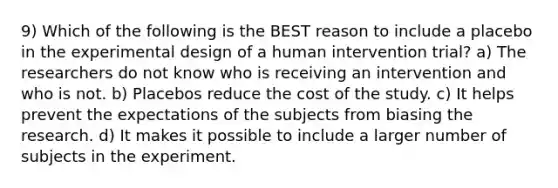 9) Which of the following is the BEST reason to include a placebo in the experimental design of a human intervention trial? a) The researchers do not know who is receiving an intervention and who is not. b) Placebos reduce the cost of the study. c) It helps prevent the expectations of the subjects from biasing the research. d) It makes it possible to include a larger number of subjects in the experiment.