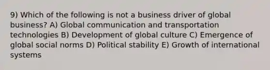 9) Which of the following is not a business driver of global business? A) Global communication and transportation technologies B) Development of global culture C) Emergence of global social norms D) Political stability E) Growth of international systems