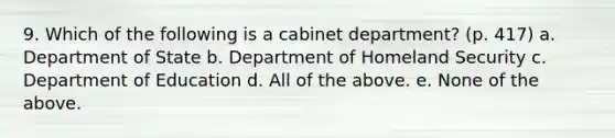 9. Which of the following is a cabinet department? (p. 417) a. Department of State b. Department of Homeland Security c. Department of Education d. All of the above. e. None of the above.