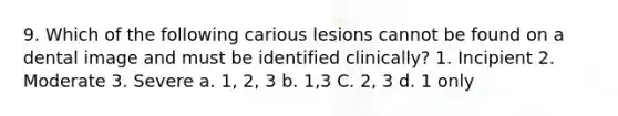 9. Which of the following carious lesions cannot be found on a dental image and must be identified clinically? 1. Incipient 2. Moderate 3. Severe a. 1, 2, 3 b. 1,3 C. 2, 3 d. 1 only