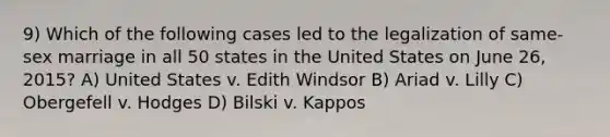 9) Which of the following cases led to the legalization of same-sex marriage in all 50 states in the United States on June 26, 2015? A) United States v. Edith Windsor B) Ariad v. Lilly C) Obergefell v. Hodges D) Bilski v. Kappos