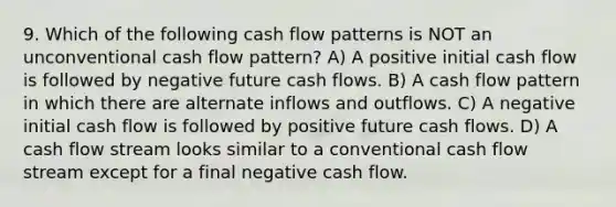 9. Which of the following cash flow patterns is NOT an unconventional cash flow pattern? A) A positive initial cash flow is followed by negative future cash flows. B) A cash flow pattern in which there are alternate inflows and outflows. C) A negative initial cash flow is followed by positive future cash flows. D) A cash flow stream looks similar to a conventional cash flow stream except for a final negative cash flow.