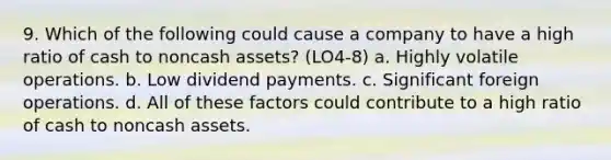 9. Which of the following could cause a company to have a high ratio of cash to noncash assets? (LO4-8) a. Highly volatile operations. b. Low dividend payments. c. Significant foreign operations. d. All of these factors could contribute to a high ratio of cash to noncash assets.