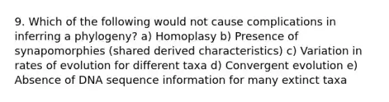 9. Which of the following would not cause complications in inferring a phylogeny? a) Homoplasy b) Presence of synapomorphies (shared derived characteristics) c) Variation in rates of evolution for different taxa d) Convergent evolution e) Absence of DNA sequence information for many extinct taxa