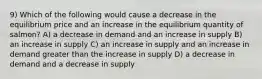 9) Which of the following would cause a decrease in the equilibrium price and an increase in the equilibrium quantity of salmon? A) a decrease in demand and an increase in supply B) an increase in supply C) an increase in supply and an increase in demand greater than the increase in supply D) a decrease in demand and a decrease in supply