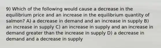 9) Which of the following would cause a decrease in the equilibrium price and an increase in the equilibrium quantity of salmon? A) a decrease in demand and an increase in supply B) an increase in supply C) an increase in supply and an increase in demand greater than the increase in supply D) a decrease in demand and a decrease in supply