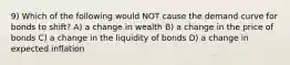 9) Which of the following would NOT cause the demand curve for bonds to shift? A) a change in wealth B) a change in the price of bonds C) a change in the liquidity of bonds D) a change in expected inflation