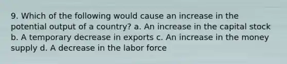 9. Which of the following would cause an increase in the potential output of a country? a. An increase in the capital stock b. A temporary decrease in exports c. An increase in the money supply d. A decrease in the labor force