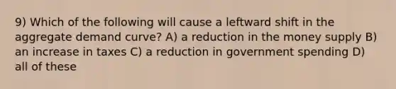 9) Which of the following will cause a leftward shift in the aggregate demand curve? A) a reduction in the money supply B) an increase in taxes C) a reduction in government spending D) all of these