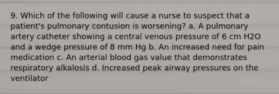 9. Which of the following will cause a nurse to suspect that a patient's pulmonary contusion is worsening? a. A pulmonary artery catheter showing a central venous pressure of 6 cm H2O and a wedge pressure of 8 mm Hg b. An increased need for pain medication c. An arterial blood gas value that demonstrates respiratory alkalosis d. Increased peak airway pressures on the ventilator