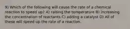 9) Which of the following will cause the rate of a chemical reaction to speed up? A) raising the temperature B) increasing the concentration of reactants C) adding a catalyst D) All of these will speed up the rate of a reaction.