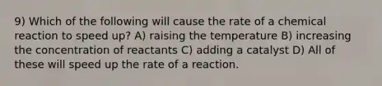 9) Which of the following will cause the rate of a chemical reaction to speed up? A) raising the temperature B) increasing the concentration of reactants C) adding a catalyst D) All of these will speed up the rate of a reaction.