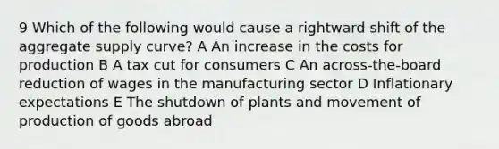 9 Which of the following would cause a rightward shift of the aggregate supply curve? A An increase in the costs for production B A tax cut for consumers C An across-the-board reduction of wages in the manufacturing sector D Inflationary expectations E The shutdown of plants and movement of production of goods abroad