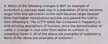 9. Which of the following changes is NOT an example of evolution? a. Average beak size in a population of birds becomes larger from one generation to the next because larger beaked birds had higher reproductive success and passed the trait to their offspring b. The LCT*P allele has increased in frequency in milk-drinking populations of humans, since the domestication of cattle c. Change in coat color from winter to summer in snowshoe hares d. All of the above are examples of evolution e. None of the above are examples of evolution