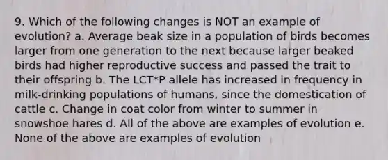 9. Which of the following changes is NOT an example of evolution? a. Average beak size in a population of birds becomes larger from one generation to the next because larger beaked birds had higher reproductive success and passed the trait to their offspring b. The LCT*P allele has increased in frequency in milk-drinking populations of humans, since the domestication of cattle c. Change in coat color from winter to summer in snowshoe hares d. All of the above are examples of evolution e. None of the above are examples of evolution