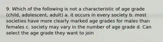 9. Which of the following is not a characteristic of age grade (child, adolescent, adult) a. it occurs in every society b. most societies have more clearly marked age grades for males than females c. society may vary in the number of age grade d. Can select the age grade they want to join