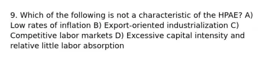 9. Which of the following is not a characteristic of the HPAE? A) Low rates of inflation B) Export-oriented industrialization C) Competitive labor markets D) Excessive capital intensity and relative little labor absorption