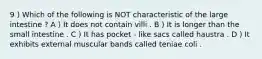9 ) Which of the following is NOT characteristic of the large intestine ? A ) It does not contain villi . B ) It is longer than the small intestine . C ) It has pocket - like sacs called haustra . D ) It exhibits external muscular bands called teniae coli .