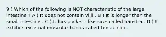 9 ) Which of the following is NOT characteristic of the <a href='https://www.questionai.com/knowledge/kGQjby07OK-large-intestine' class='anchor-knowledge'>large intestine</a> ? A ) It does not contain villi . B ) It is longer than <a href='https://www.questionai.com/knowledge/kt623fh5xn-the-small-intestine' class='anchor-knowledge'>the small intestine</a> . C ) It has pocket - like sacs called haustra . D ) It exhibits external muscular bands called teniae coli .