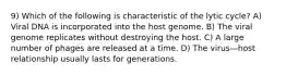 9) Which of the following is characteristic of the lytic cycle? A) Viral DNA is incorporated into the host genome. B) The viral genome replicates without destroying the host. C) A large number of phages are released at a time. D) The virus—host relationship usually lasts for generations.