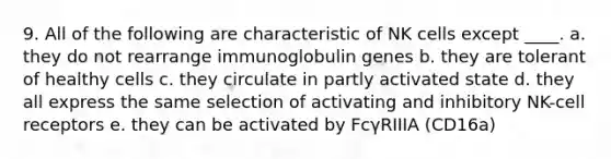 9. All of the following are characteristic of NK cells except ____. a. they do not rearrange immunoglobulin genes b. they are tolerant of healthy cells c. they circulate in partly activated state d. they all express the same selection of activating and inhibitory NK-cell receptors e. they can be activated by FcγRIIIA (CD16a)