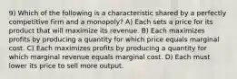 9) Which of the following is a characteristic shared by a perfectly competitive firm and a monopoly? A) Each sets a price for its product that will maximize its revenue. B) Each maximizes profits by producing a quantity for which price equals marginal cost. C) Each maximizes profits by producing a quantity for which marginal revenue equals marginal cost. D) Each must lower its price to sell more output.