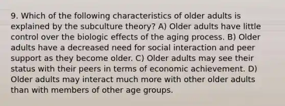 9. Which of the following characteristics of older adults is explained by the subculture theory? A) Older adults have little control over the biologic effects of the aging process. B) Older adults have a decreased need for social interaction and peer support as they become older. C) Older adults may see their status with their peers in terms of economic achievement. D) Older adults may interact much more with other older adults than with members of other age groups.