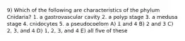 9) Which of the following are characteristics of the phylum Cnidaria? 1. a gastrovascular cavity 2. a polyp stage 3. a medusa stage 4. cnidocytes 5. a pseudocoelom A) 1 and 4 B) 2 and 3 C) 2, 3, and 4 D) 1, 2, 3, and 4 E) all five of these